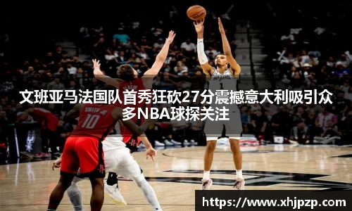 文班亚马法国队首秀狂砍27分震撼意大利吸引众多NBA球探关注