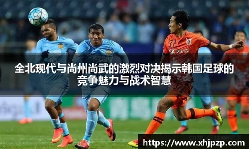 全北现代与尚州尚武的激烈对决揭示韩国足球的竞争魅力与战术智慧